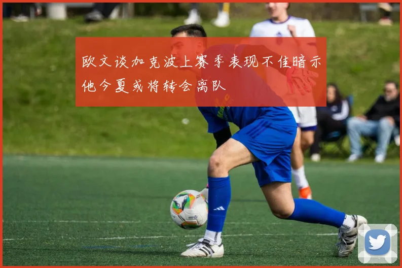 欧文谈加克波上赛季表现不佳暗示他今夏或将转会离队