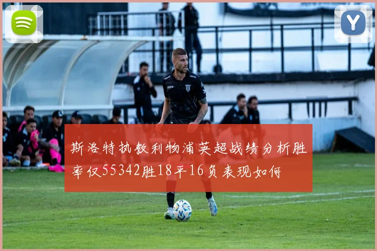 斯洛特执教利物浦英超战绩分析胜率仅55342胜18平16负表现如何