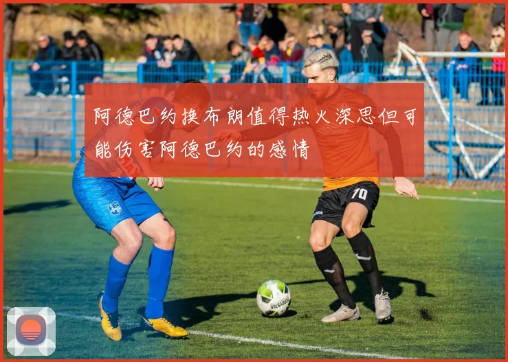 阿德巴约换布朗值得热火深思但可能伤害阿德巴约的感情