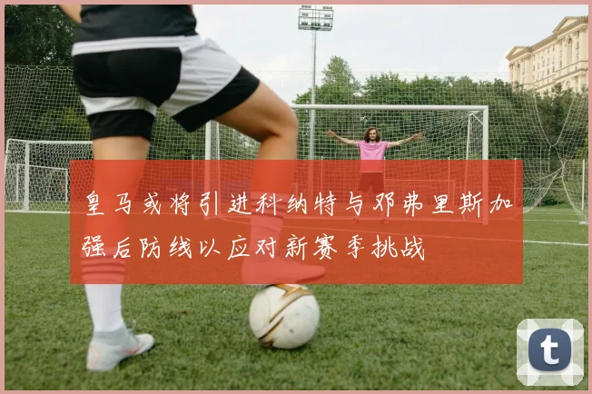 皇马或将引进科纳特与邓弗里斯加强后防线以应对新赛季挑战