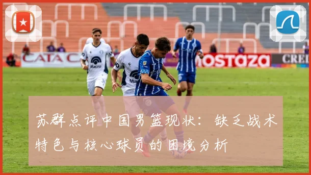 苏群点评中国男篮现状:缺乏战术特色与核心球员的困境分析