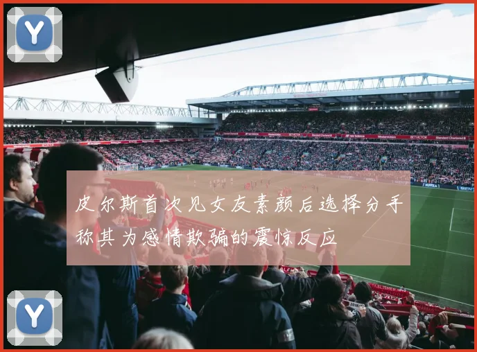 皮尔斯首次见女友素颜后选择分手称其为感情欺骗的震惊反应