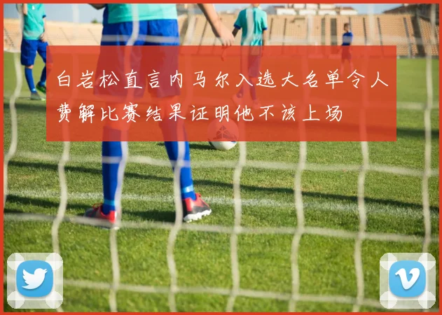 白岩松直言内马尔入选大名单令人费解比赛结果证明他不该上场