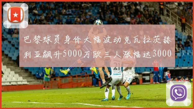 巴黎球员身价大幅波动克瓦拉茨赫利亚飙升5000万欧三人涨幅达3000万欧