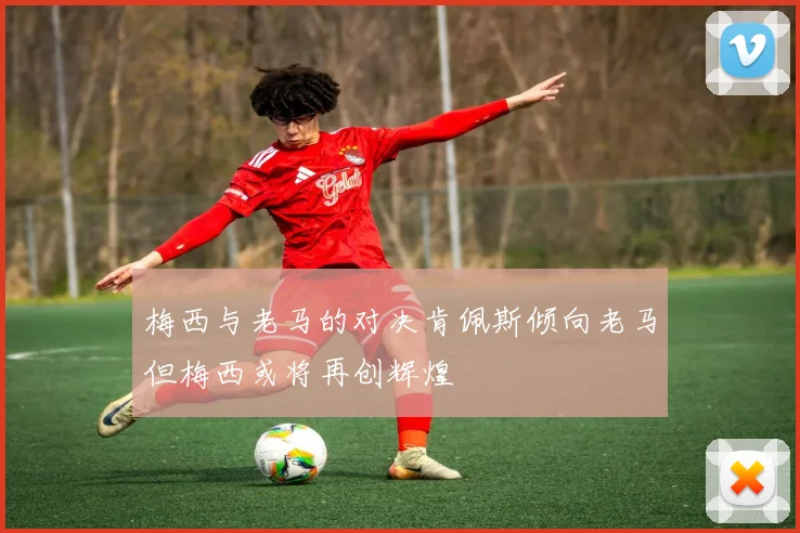 梅西与老马的对决肯佩斯倾向老马但梅西或将再创辉煌