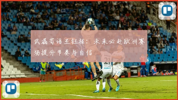 武磊寄语王钰栋：未来必赴欧洲赛场提升节奏与自信