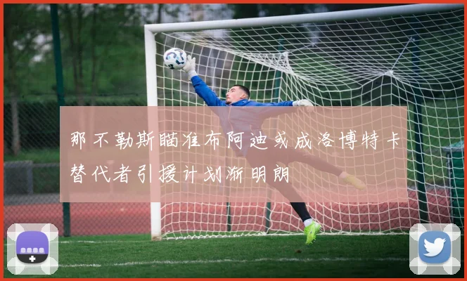 那不勒斯瞄准布阿迪或成洛博特卡替代者引援计划渐明朗