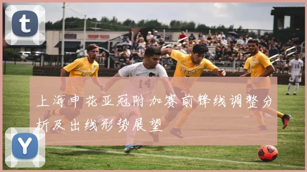 上海申花亚冠附加赛前锋线调整分析及出线形势展望