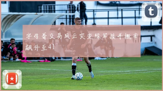 字母哥交易风云突变绿军接手概率飙升至41