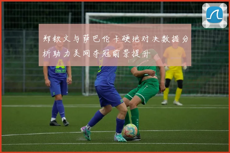 郑钦文与萨巴伦卡硬地对决数据分析助力美网夺冠前景提升