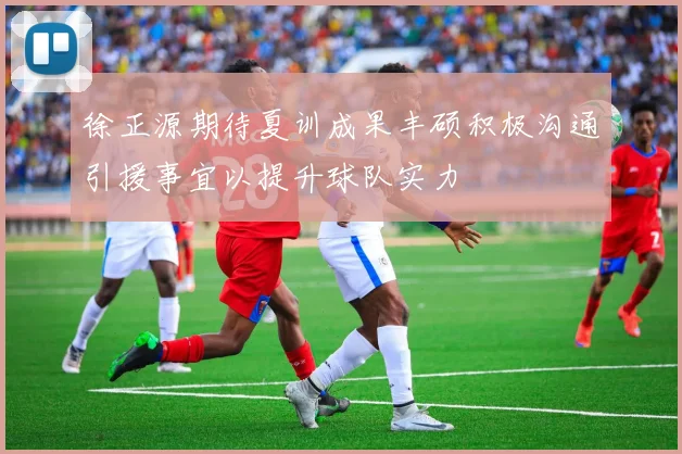 徐正源期待夏训成果丰硕积极沟通引援事宜以提升球队实力
