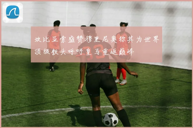 坎比亚索盛赞穆里尼奥称其为世界顶级教头呼吁皇马重返巅峰