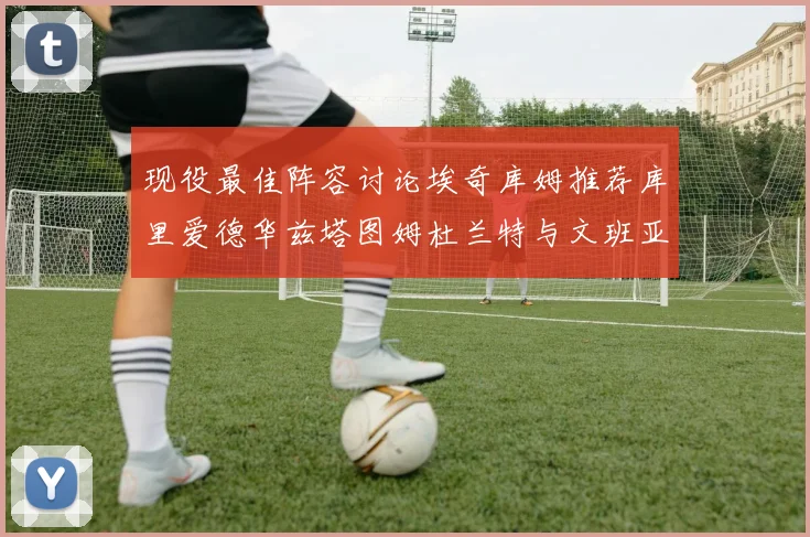 现役最佳阵容讨论埃奇库姆推荐库里爱德华兹塔图姆杜兰特与文班亚马