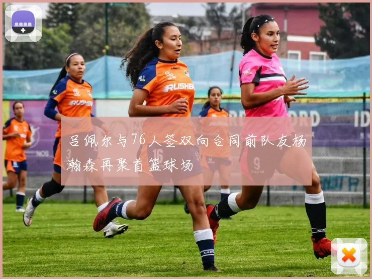 吕佩尔与76人签双向合同前队友杨瀚森再聚首篮球场
