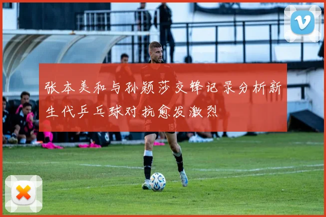 张本美和与孙颖莎交锋记录分析新生代乒乓球对抗愈发激烈