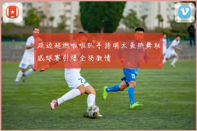 延边超燃啦啦队手持明太鱼热舞助威球赛引爆全场激情