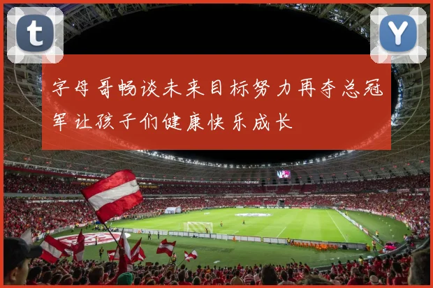 字母哥畅谈未来目标努力再夺总冠军让孩子们健康快乐成长