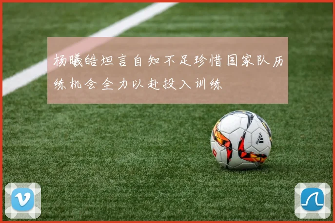 杨曦皓坦言自知不足珍惜国家队历练机会全力以赴投入训练
