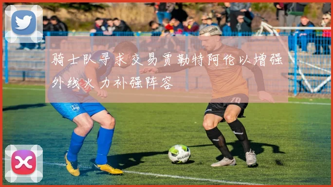骑士队寻求交易贾勒特阿伦以增强外线火力补强阵容