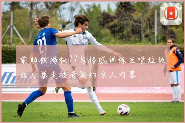 前助教揭秘77与格威训练互喷垃圾话后暴走被清场的惊人内幕